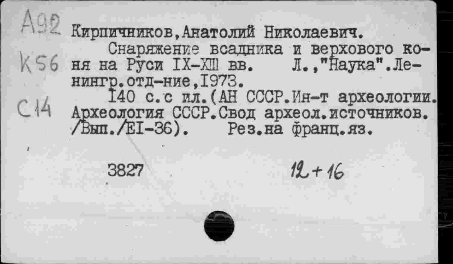 ﻿CM
Кирпичников,Анатолий Николаевич.
Снаряжение всадника и верхового коня на Руси ІХ-ХШ вв. Л.»"Наука".Ле-нингр.отд-ние,1973.
140 с.с ил.(АН СССР.Ия-т археологии. Археология СССР.Свод археол.источников. /Вып./Е1-36). Рез.на франц.яз.
3827
